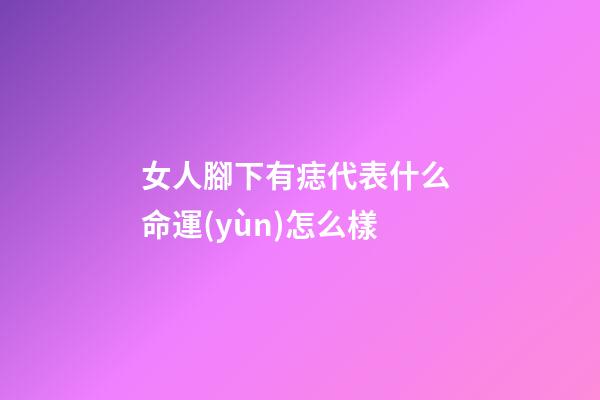 女人腳下有痣代表什么 命運(yùn)怎么樣